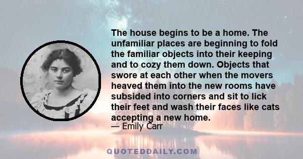 The house begins to be a home. The unfamiliar places are beginning to fold the familiar objects into their keeping and to cozy them down. Objects that swore at each other when the movers heaved them into the new rooms