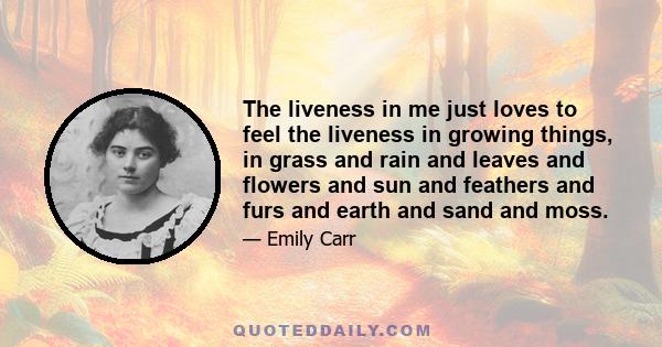 The liveness in me just loves to feel the liveness in growing things, in grass and rain and leaves and flowers and sun and feathers and furs and earth and sand and moss.