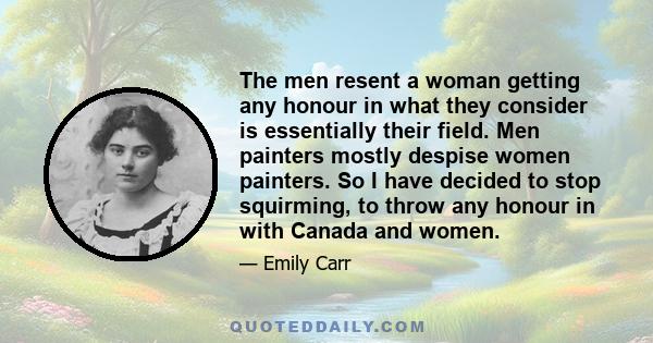 The men resent a woman getting any honour in what they consider is essentially their field. Men painters mostly despise women painters. So I have decided to stop squirming, to throw any honour in with Canada and women.