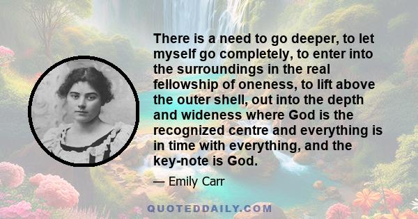 There is a need to go deeper, to let myself go completely, to enter into the surroundings in the real fellowship of oneness, to lift above the outer shell, out into the depth and wideness where God is the recognized