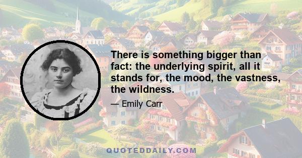 There is something bigger than fact: the underlying spirit, all it stands for, the mood, the vastness, the wildness.