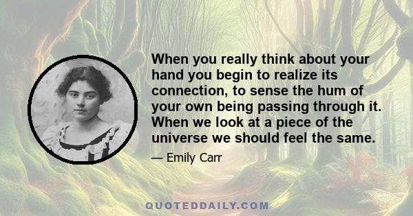 When you really think about your hand you begin to realize its connection, to sense the hum of your own being passing through it. When we look at a piece of the universe we should feel the same.