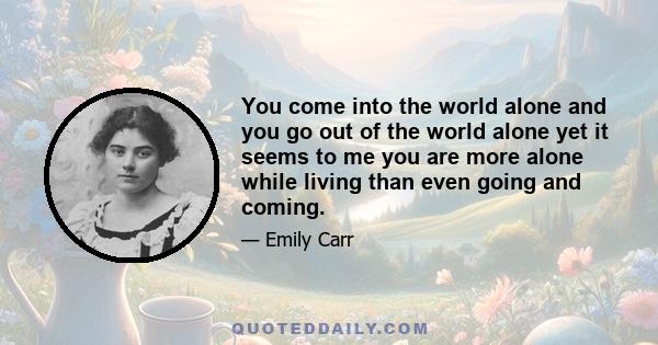 You come into the world alone and you go out of the world alone yet it seems to me you are more alone while living than even going and coming.