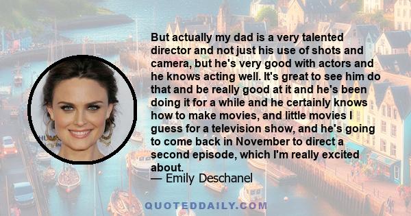 But actually my dad is a very talented director and not just his use of shots and camera, but he's very good with actors and he knows acting well. It's great to see him do that and be really good at it and he's been