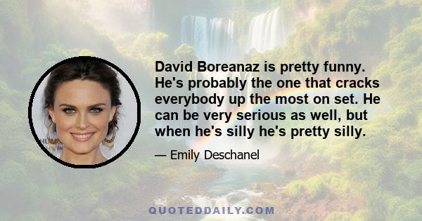 David Boreanaz is pretty funny. He's probably the one that cracks everybody up the most on set. He can be very serious as well, but when he's silly he's pretty silly.