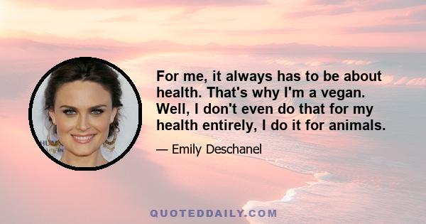 For me, it always has to be about health. That's why I'm a vegan. Well, I don't even do that for my health entirely, I do it for animals.