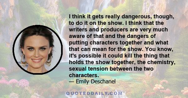 I think it gets really dangerous, though, to do it on the show. I think that the writers and producers are very much aware of that and the dangers of putting characters together and what that can mean for the show. You