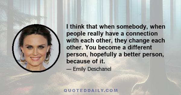 I think that when somebody, when people really have a connection with each other, they change each other. You become a different person, hopefully a better person, because of it.