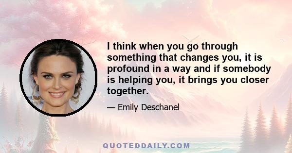 I think when you go through something that changes you, it is profound in a way and if somebody is helping you, it brings you closer together.