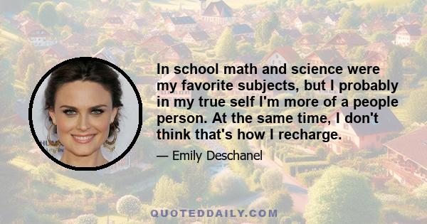 In school math and science were my favorite subjects, but I probably in my true self I'm more of a people person. At the same time, I don't think that's how I recharge.