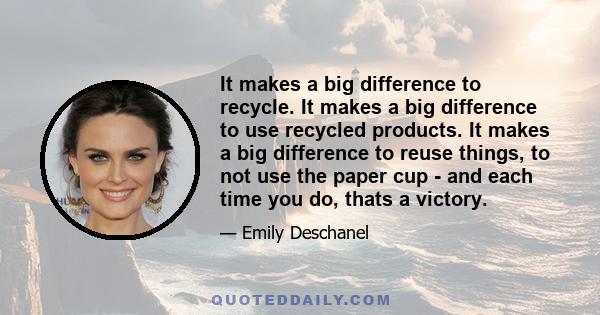 It makes a big difference to recycle. It makes a big difference to use recycled products. It makes a big difference to reuse things, to not use the paper cup - and each time you do, thats a victory.