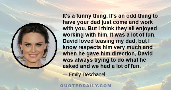 It's a funny thing. It's an odd thing to have your dad just come and work with you. But I think they all enjoyed working with him. It was a lot of fun. David loved teasing my dad, but I know respects him very much and