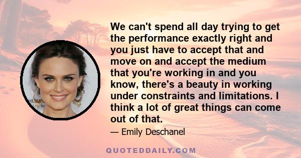 We can't spend all day trying to get the performance exactly right and you just have to accept that and move on and accept the medium that you're working in and you know, there's a beauty in working under constraints