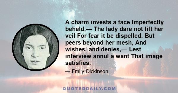 A charm invests a face Imperfectly beheld,— The lady dare not lift her veil For fear it be dispelled. But peers beyond her mesh, And wishes, and denies,— Lest interview annul a want That image satisfies.