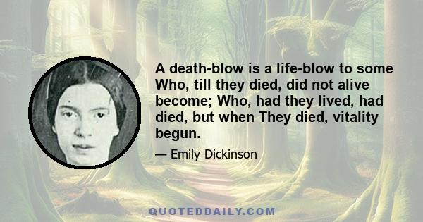 A death-blow is a life-blow to some Who, till they died, did not alive become; Who, had they lived, had died, but when They died, vitality begun.