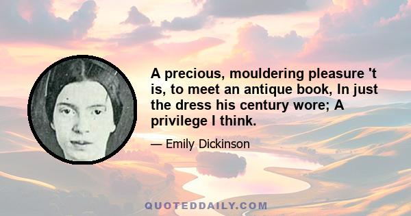 A precious, mouldering pleasure 't is To meet an antique book In just the dress his century wore; A privilege, I think, His venerable hand to take, And warming in our own, A passage back, or two, to make To times when