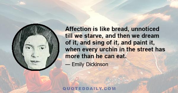 Affection is like bread, unnoticed till we starve, and then we dream of it, and sing of it, and paint it, when every urchin in the street has more than he can eat.