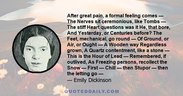 After great pain, a formal feeling comes — The Nerves sit ceremonious, like Tombs — The stiff Heart questions was it He, that bore, And Yesterday, or Centuries before? The Feet, mechanical, go round — Of Ground, or Air, 