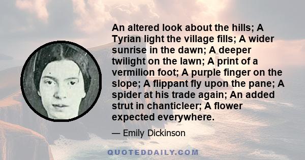 An altered look about the hills; A Tyrian light the village fills; A wider sunrise in the dawn; A deeper twilight on the lawn; A print of a vermilion foot; A purple finger on the slope; A flippant fly upon the pane; A