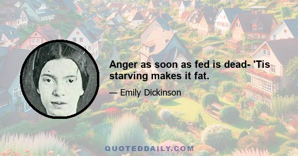 Anger as soon as fed is dead- 'Tis starving makes it fat.