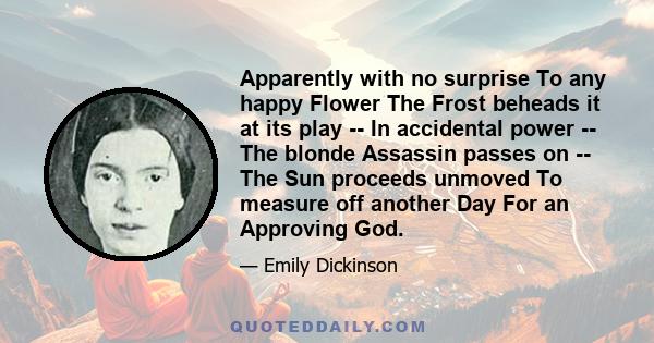 Apparently with no surprise To any happy Flower The Frost beheads it at its play -- In accidental power -- The blonde Assassin passes on -- The Sun proceeds unmoved To measure off another Day For an Approving God.