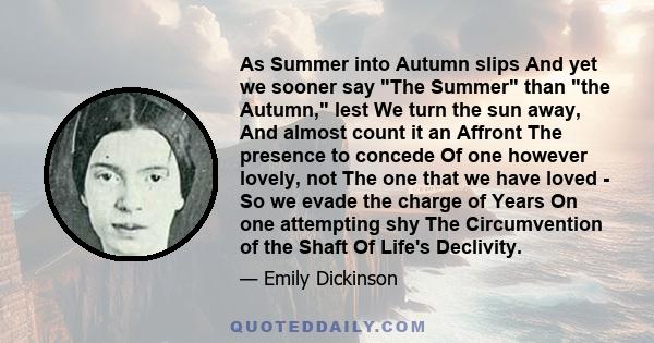 As Summer into Autumn slips And yet we sooner say The Summer than the Autumn, lest We turn the sun away, And almost count it an Affront The presence to concede Of one however lovely, not The one that we have loved - So