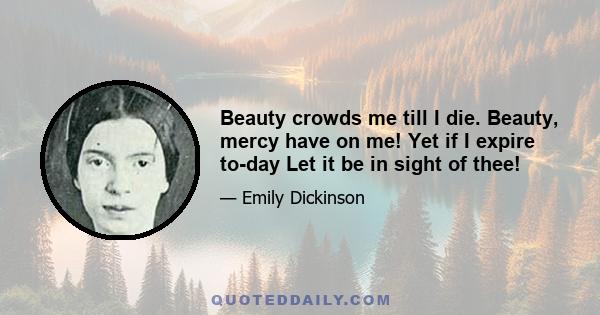 Beauty crowds me till I die. Beauty, mercy have on me! Yet if I expire to-day Let it be in sight of thee!