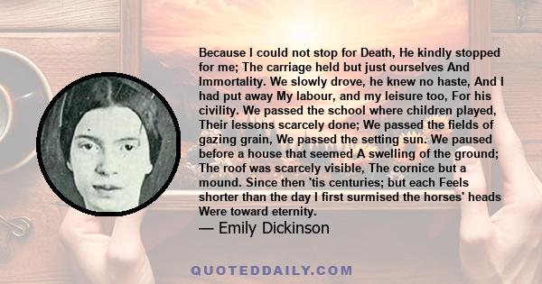 Because I could not stop for death, He kindly stopped for me; The carriage held but just ourselves and immortality.