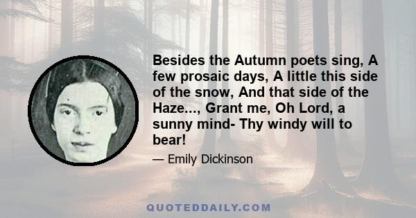 Besides the Autumn poets sing, A few prosaic days, A little this side of the snow, And that side of the Haze..., Grant me, Oh Lord, a sunny mind- Thy windy will to bear!