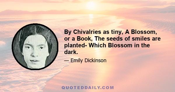 By Chivalries as tiny, A Blossom, or a Book, The seeds of smiles are planted- Which Blossom in the dark.