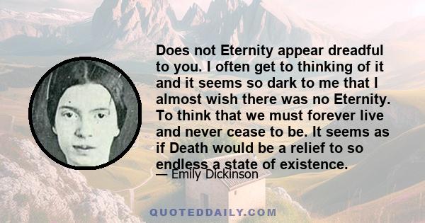 Does not Eternity appear dreadful to you. I often get to thinking of it and it seems so dark to me that I almost wish there was no Eternity. To think that we must forever live and never cease to be. It seems as if Death 