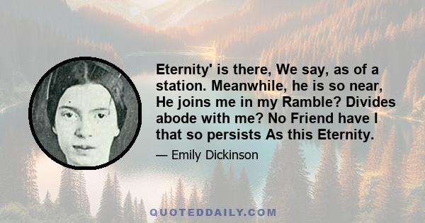 Eternity' is there, We say, as of a station. Meanwhile, he is so near, He joins me in my Ramble? Divides abode with me? No Friend have I that so persists As this Eternity.