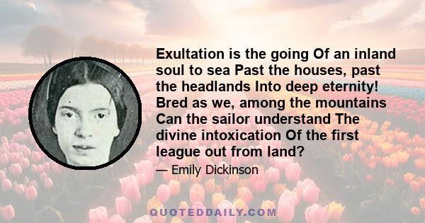 Exultation is the going Of an inland soul to sea Past the houses, past the headlands Into deep eternity! Bred as we, among the mountains Can the sailor understand The divine intoxication Of the first league out from