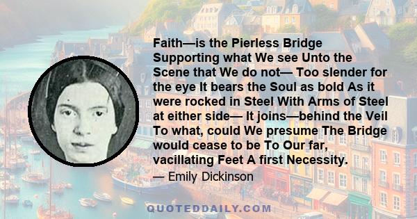 Faith—is the Pierless Bridge Supporting what We see Unto the Scene that We do not— Too slender for the eye It bears the Soul as bold As it were rocked in Steel With Arms of Steel at either side— It joins—behind the Veil 