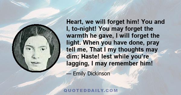 Heart, we will forget him! You and I, to-night! You may forget the warmth he gave, I will forget the light. When you have done, pray tell me, That I my thoughts may dim; Haste! lest while you’re lagging, I may remember