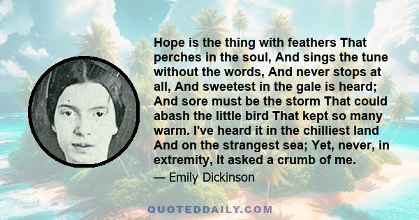 Hope is the thing with feathers That perches in the soul, And sings the tune without the words, And never stops at all, And sweetest in the gale is heard; And sore must be the storm That could abash the little bird That 