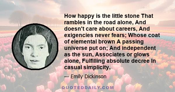 How happy is the little stone That rambles in the road alone, And doesn't care about careers, And exigencies never fears; Whose coat of elemental brown A passing universe put on; And independent as the sun, Associates