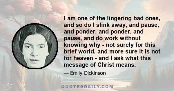 I am one of the lingering bad ones, and so do I slink away, and pause, and ponder, and ponder, and pause, and do work without knowing why - not surely for this brief world, and more sure it is not for heaven - and I ask 