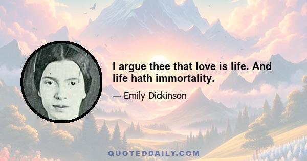 I argue thee that love is life. And life hath immortality.