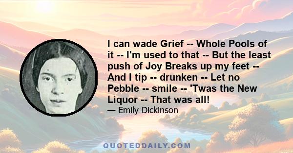 I can wade Grief -- Whole Pools of it -- I'm used to that -- But the least push of Joy Breaks up my feet -- And I tip -- drunken -- Let no Pebble -- smile -- 'Twas the New Liquor -- That was all!