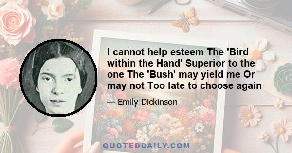 I cannot help esteem The 'Bird within the Hand' Superior to the one The 'Bush' may yield me Or may not Too late to choose again