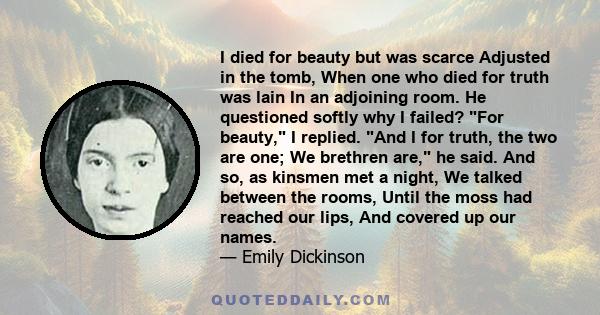 I died for beauty but was scarce Adjusted in the tomb, When one who died for truth was lain In an adjoining room. He questioned softly why I failed? For beauty, I replied. And I for truth, the two are one; We brethren