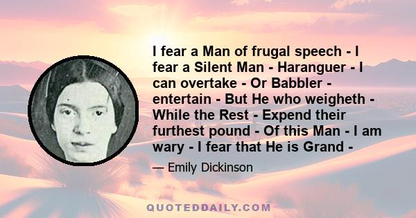 I fear a Man of frugal speech - I fear a Silent Man - Haranguer - I can overtake - Or Babbler - entertain - But He who weigheth - While the Rest - Expend their furthest pound - Of this Man - I am wary - I fear that He