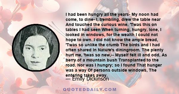 I had been hungry all the years- My noon had come, to dine- I, trembling, drew the table near And touched the curious wine. 'Twas this on tables I had seen When turning, hungry, lone, I looked in windows, for the wealth 