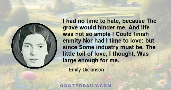 I had no time to hate, because The grave would hinder me, And life was not so ample I Could finish enmity Nor had I time to love: but since Some industry must be, The little toil of love, I thought, Was large enough for 