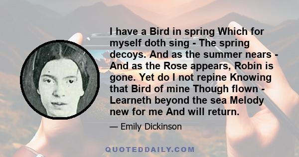 I have a Bird in spring Which for myself doth sing - The spring decoys. And as the summer nears - And as the Rose appears, Robin is gone. Yet do I not repine Knowing that Bird of mine Though flown - Learneth beyond the