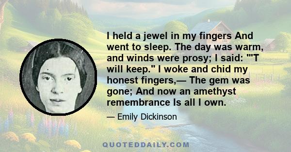 I held a jewel in my fingers And went to sleep. The day was warm, and winds were prosy; I said: 'T will keep. I woke and chid my honest fingers,— The gem was gone; And now an amethyst remembrance Is all I own.