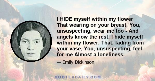 I HIDE myself within my flower That wearing on your breast, You, unsuspecting, wear me too - And angels know the rest. I hide myself within my flower, That, fading from your vase, You, unsuspecting, feel for me Almost a 