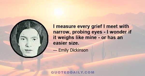 I measure every grief I meet with narrow, probing eyes - I wonder if it weighs like mine - or has an easier size.