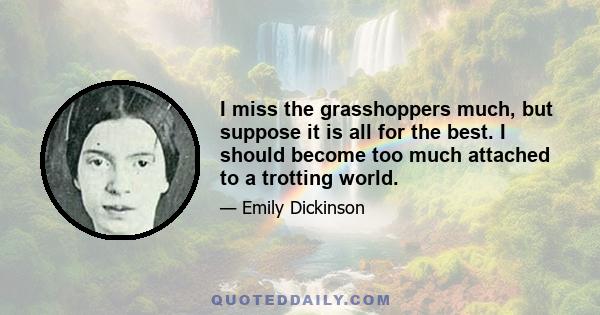 I miss the grasshoppers much, but suppose it is all for the best. I should become too much attached to a trotting world.